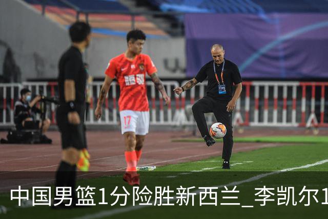 中国男篮1分险胜新西兰 李凯尔18分+致胜抢断